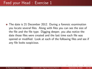 Feed your Head : Exercise 1
The date is 21 December 2012. During a forensic examination
you locate several ﬁles. Along with ﬁles you can see the size of
the ﬁle and the ﬁle type. Digging deeper, you also notice the
date those ﬁles were created and the last time each ﬁle was
opened or modiﬁed. Look at each of the following ﬁles and see if
any ﬁle looks suspicious.
Dr.Ramchandra Mangrulkar Lecture #28: Digital Forensics-Part II September 30, 2020 24 / 30
 