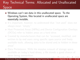 Key Technical Terms: Allocated and Unallocated
Space
Windows can’t see data in this unallocated space. To the
Operating System, ﬁles located in unallocated space are
essentially invisible.
It’s important, however, to understand that “not used” does not
always mean “empty.”
Host Protected Areas (HPAs) and Device Conﬁguration Overlays
(DCOs) refer to hidden areas on a hard drive
Created by manufacturers that can be “accessed, modiﬁed, and
written to by end users using speciﬁc open source and freely
available tools, allowing data to be stored and/or hidden in these
areas”
Data Persistence: With the massive amount of storage space
available on today’s hard drives, a ﬁle stands a good chance of
never being overwritten.
Dr.Ramchandra Mangrulkar Lecture #28: Digital Forensics-Part II September 30, 2020 26 / 30
 