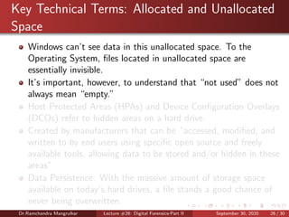 Key Technical Terms: Allocated and Unallocated
Space
Windows can’t see data in this unallocated space. To the
Operating System, ﬁles located in unallocated space are
essentially invisible.
It’s important, however, to understand that “not used” does not
always mean “empty.”
Host Protected Areas (HPAs) and Device Conﬁguration Overlays
(DCOs) refer to hidden areas on a hard drive
Created by manufacturers that can be “accessed, modiﬁed, and
written to by end users using speciﬁc open source and freely
available tools, allowing data to be stored and/or hidden in these
areas”
Data Persistence: With the massive amount of storage space
available on today’s hard drives, a ﬁle stands a good chance of
never being overwritten.
Dr.Ramchandra Mangrulkar Lecture #28: Digital Forensics-Part II September 30, 2020 26 / 30
 