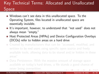 Key Technical Terms: Allocated and Unallocated
Space
Windows can’t see data in this unallocated space. To the
Operating System, ﬁles located in unallocated space are
essentially invisible.
It’s important, however, to understand that “not used” does not
always mean “empty.”
Host Protected Areas (HPAs) and Device Conﬁguration Overlays
(DCOs) refer to hidden areas on a hard drive
Created by manufacturers that can be “accessed, modiﬁed, and
written to by end users using speciﬁc open source and freely
available tools, allowing data to be stored and/or hidden in these
areas”
Data Persistence: With the massive amount of storage space
available on today’s hard drives, a ﬁle stands a good chance of
never being overwritten.
Dr.Ramchandra Mangrulkar Lecture #28: Digital Forensics-Part II September 30, 2020 26 / 30
 