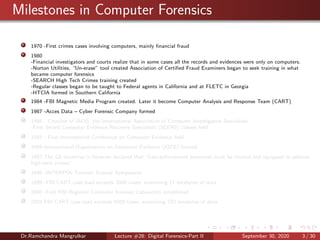 Milestones in Computer Forensics
1970 -First crimes cases involving computers, mainly ﬁnancial fraud
1980
-Financial investigators and courts realize that in some cases all the records and evidences were only on computers.
-Norton Utilities, “Un-erase” tool created Association of Certiﬁed Fraud Examiners began to seek training in what
became computer forensics
-SEARCH High Tech Crimes training created
-Regular classes began to be taught to Federal agents in California and at FLETC in Georgia
-HTCIA formed in Southern California
1984 -FBI Magnetic Media Program created. Later it become Computer Analysis and Response Team (CART)
1987 -Acces Data – Cyber Forensic Company formed
1988 - Creation of IACIS, the International Association of Computer Investigative Specialists
-First Seized Computer Evidence Recovery Specialists (SCERS) classes held
1993 - First International Conference on Computer Evidence held
1995-International Organization on Computer Evidence (IOCE) formed
1997-The G8 countries in Moscow declared that “Law enforcement personnel must be trained and equipped to address
high-tech crimes”.
1998 -INTERPOL Forensic Science Symposium
1999 -FBI CART case load exceeds 2000 cases, examining 17 terabytes of data
2000 -First FBI Regional Computer Forensic Laboratory established
2003 FBI CART case load exceeds 6500 cases, examining 782 terabytes of data
Dr.Ramchandra Mangrulkar Lecture #28: Digital Forensics-Part II September 30, 2020 3 / 30
 