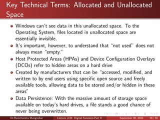 Key Technical Terms: Allocated and Unallocated
Space
Windows can’t see data in this unallocated space. To the
Operating System, ﬁles located in unallocated space are
essentially invisible.
It’s important, however, to understand that “not used” does not
always mean “empty.”
Host Protected Areas (HPAs) and Device Conﬁguration Overlays
(DCOs) refer to hidden areas on a hard drive
Created by manufacturers that can be “accessed, modiﬁed, and
written to by end users using speciﬁc open source and freely
available tools, allowing data to be stored and/or hidden in these
areas”
Data Persistence: With the massive amount of storage space
available on today’s hard drives, a ﬁle stands a good chance of
never being overwritten.
Dr.Ramchandra Mangrulkar Lecture #28: Digital Forensics-Part II September 30, 2020 26 / 30
 