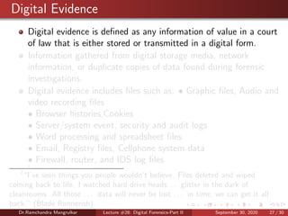 Digital Evidence
Digital evidence is deﬁned as any information of value in a court
of law that is either stored or transmitted in a digital form.
Information gathered from digital storage media, network
information, or duplicate copies of data found during forensic
investigations.
Digital evidence includes ﬁles such as: • Graphic ﬁles, Audio and
video recording ﬁles
• Browser histories,Cookies
• Server/system event, security and audit logs
• Word processing and spreadsheet ﬁles
• Email, Registry ﬁles, Cellphone system data
• Firewall, router, and IDS log ﬁles
7
7
“I’ve seen things you people wouldn’t believe. Files deleted and wiped
coming back to life. I watched hard drive heads. . . glitter in the dark of
cleanrooms. All those . . . data will never be lost . . . in time, we can get it all
back.” (Blade Runnerish).
Dr.Ramchandra Mangrulkar Lecture #28: Digital Forensics-Part II September 30, 2020 27 / 30
 