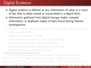 Digital Evidence
Digital evidence is deﬁned as any information of value in a court
of law that is either stored or transmitted in a digital form.
Information gathered from digital storage media, network
information, or duplicate copies of data found during forensic
investigations.
Digital evidence includes ﬁles such as: • Graphic ﬁles, Audio and
video recording ﬁles
• Browser histories,Cookies
• Server/system event, security and audit logs
• Word processing and spreadsheet ﬁles
• Email, Registry ﬁles, Cellphone system data
• Firewall, router, and IDS log ﬁles
7
7
“I’ve seen things you people wouldn’t believe. Files deleted and wiped
coming back to life. I watched hard drive heads. . . glitter in the dark of
cleanrooms. All those . . . data will never be lost . . . in time, we can get it all
back.” (Blade Runnerish).
Dr.Ramchandra Mangrulkar Lecture #28: Digital Forensics-Part II September 30, 2020 27 / 30
 
