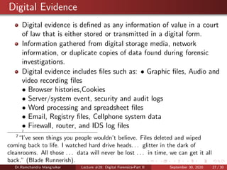 Digital Evidence
Digital evidence is deﬁned as any information of value in a court
of law that is either stored or transmitted in a digital form.
Information gathered from digital storage media, network
information, or duplicate copies of data found during forensic
investigations.
Digital evidence includes ﬁles such as: • Graphic ﬁles, Audio and
video recording ﬁles
• Browser histories,Cookies
• Server/system event, security and audit logs
• Word processing and spreadsheet ﬁles
• Email, Registry ﬁles, Cellphone system data
• Firewall, router, and IDS log ﬁles
7
7
“I’ve seen things you people wouldn’t believe. Files deleted and wiped
coming back to life. I watched hard drive heads. . . glitter in the dark of
cleanrooms. All those . . . data will never be lost . . . in time, we can get it all
back.” (Blade Runnerish).
Dr.Ramchandra Mangrulkar Lecture #28: Digital Forensics-Part II September 30, 2020 27 / 30
 