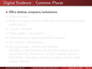 Digital Evidence : Common Places
Oﬃce desktop computers/workstations
Network servers
Home computers/personal USB drives/cdroms/dvds/portable
media devices
Laptops, netbooks
PDAs, tablets, audio players
Cell phones/smart phones/portable hot spots
Fax machines, photocopiers
Backup Storages: System-wide backups
(monthly/weekly/incremental), Disaster recovery backups
(stored oﬀ site), Personal or “ad hoc” backups (look for
CDs/DVDs, USB drives and other portable media), Cloud
storage accounts
Dr.Ramchandra Mangrulkar Lecture #28: Digital Forensics-Part II September 30, 2020 28 / 30
 