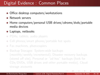 Digital Evidence : Common Places
Oﬃce desktop computers/workstations
Network servers
Home computers/personal USB drives/cdroms/dvds/portable
media devices
Laptops, netbooks
PDAs, tablets, audio players
Cell phones/smart phones/portable hot spots
Fax machines, photocopiers
Backup Storages: System-wide backups
(monthly/weekly/incremental), Disaster recovery backups
(stored oﬀ site), Personal or “ad hoc” backups (look for
CDs/DVDs, USB drives and other portable media), Cloud
storage accounts
Dr.Ramchandra Mangrulkar Lecture #28: Digital Forensics-Part II September 30, 2020 28 / 30
 