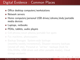 Digital Evidence : Common Places
Oﬃce desktop computers/workstations
Network servers
Home computers/personal USB drives/cdroms/dvds/portable
media devices
Laptops, netbooks
PDAs, tablets, audio players
Cell phones/smart phones/portable hot spots
Fax machines, photocopiers
Backup Storages: System-wide backups
(monthly/weekly/incremental), Disaster recovery backups
(stored oﬀ site), Personal or “ad hoc” backups (look for
CDs/DVDs, USB drives and other portable media), Cloud
storage accounts
Dr.Ramchandra Mangrulkar Lecture #28: Digital Forensics-Part II September 30, 2020 28 / 30
 