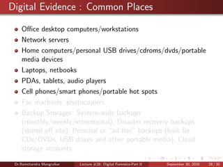 Digital Evidence : Common Places
Oﬃce desktop computers/workstations
Network servers
Home computers/personal USB drives/cdroms/dvds/portable
media devices
Laptops, netbooks
PDAs, tablets, audio players
Cell phones/smart phones/portable hot spots
Fax machines, photocopiers
Backup Storages: System-wide backups
(monthly/weekly/incremental), Disaster recovery backups
(stored oﬀ site), Personal or “ad hoc” backups (look for
CDs/DVDs, USB drives and other portable media), Cloud
storage accounts
Dr.Ramchandra Mangrulkar Lecture #28: Digital Forensics-Part II September 30, 2020 28 / 30
 