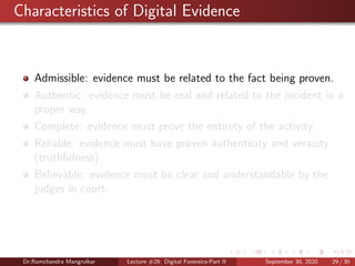 Characteristics of Digital Evidence
Admissible: evidence must be related to the fact being proven.
Authentic: evidence must be real and related to the incident in a
proper way.
Complete: evidence must prove the entirety of the activity.
Reliable: evidence must have proven authenticity and veracity
(truthfulness).
Believable: evidence must be clear and understandable by the
judges in court.
Dr.Ramchandra Mangrulkar Lecture #28: Digital Forensics-Part II September 30, 2020 29 / 30
 