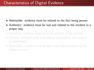 Characteristics of Digital Evidence
Admissible: evidence must be related to the fact being proven.
Authentic: evidence must be real and related to the incident in a
proper way.
Complete: evidence must prove the entirety of the activity.
Reliable: evidence must have proven authenticity and veracity
(truthfulness).
Believable: evidence must be clear and understandable by the
judges in court.
Dr.Ramchandra Mangrulkar Lecture #28: Digital Forensics-Part II September 30, 2020 29 / 30
 