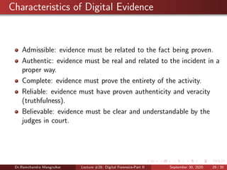 Characteristics of Digital Evidence
Admissible: evidence must be related to the fact being proven.
Authentic: evidence must be real and related to the incident in a
proper way.
Complete: evidence must prove the entirety of the activity.
Reliable: evidence must have proven authenticity and veracity
(truthfulness).
Believable: evidence must be clear and understandable by the
judges in court.
Dr.Ramchandra Mangrulkar Lecture #28: Digital Forensics-Part II September 30, 2020 29 / 30
 