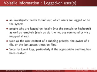 Volatile information : Logged-on user(s)
an investigator needs to ﬁnd out which users are logged on to
the system.
people who are logged on locally (via the console or keyboard)
as well as remotely (such as via the net use command or via a
mapped share).
such as the user context of a running process, the owner of a
ﬁle, or the last access times on ﬁles.
Security Event Log, particularly if the appropriate auditing has
been enabled
Dr.Ramchandra Mangrulkar Lecture #30: Windows Forensics October 5, 2020 6 / 25
 