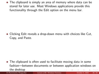 The clipboard is simply an area of memory where data can be
stored for later use. Most Windows applications provide this
functionality through the Edit option on the menu bar.
Clicking Edit reveals a drop-down menu with choices like Cut,
Copy, and Paste.
The clipboard is often used to facilitate moving data in some
fashion—between documents or between application windows on
the desktop
Dr.Ramchandra Mangrulkar Lecture #30: Windows Forensics October 5, 2020 20 / 25
 
