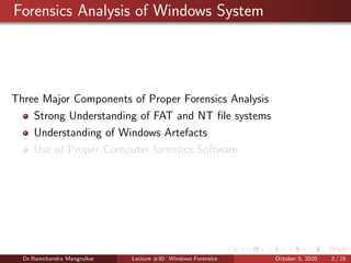 Forensics Analysis of Windows System
Three Major Components of Proper Forensics Analysis
Strong Understanding of FAT and NT ﬁle systems
Understanding of Windows Artefacts
Use of Proper Computer forensics Software
Dr.Ramchandra Mangrulkar Lecture #30: Windows Forensics October 5, 2020 2 / 25
 
