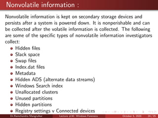 Nonvolatile information :
Nonvolatile information is kept on secondary storage devices and
persists after a system is powered down. It is nonperishable and can
be collected after the volatile information is collected. The following
are some of the speciﬁc types of nonvolatile information investigators
collect:
Hidden ﬁles
Slack space
Swap ﬁles
Index.dat ﬁles
Metadata
Hidden ADS (alternate data streams)
Windows Search index
Unallocated clusters
Unused partitions
Hidden partitions
Registry settings v Connected devices
Dr.Ramchandra Mangrulkar Lecture #30: Windows Forensics October 5, 2020 24 / 25
 