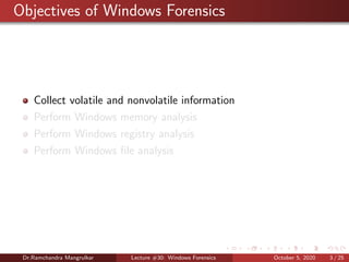 Objectives of Windows Forensics
Collect volatile and nonvolatile information
Perform Windows memory analysis
Perform Windows registry analysis
Perform Windows ﬁle analysis
Dr.Ramchandra Mangrulkar Lecture #30: Windows Forensics October 5, 2020 3 / 25
 