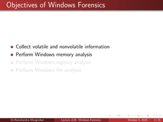 Objectives of Windows Forensics
Collect volatile and nonvolatile information
Perform Windows memory analysis
Perform Windows registry analysis
Perform Windows ﬁle analysis
Dr.Ramchandra Mangrulkar Lecture #30: Windows Forensics October 5, 2020 3 / 25
 