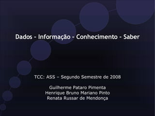 Dados – Informação – Conhecimento – Saber TCC: ASS – Segundo Semestre de 2008 Guilherme Pataro Pimenta Henrique Bruno Mariano Pinto Renata Russar de Mendonça 