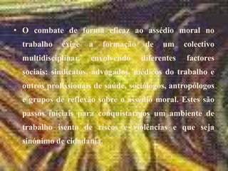 O combate de forma eficaz ao assédio moral no trabalho exige a formação de um colectivo multidisciplinar, envolvendo diferentes factores sociais: sindicatos, advogados, médicos do trabalho e outros profissionais de saúde, sociólogos, antropólogos e grupos de reflexão sobre o assédio moral. Estes são passos iniciais para conquistarmos um ambiente de trabalho isento de riscos e violências e que seja sinónimo de cidadania.