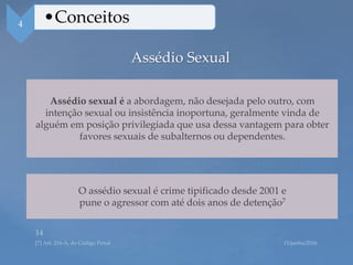 Assédio Sexual
Assédio sexual é a abordagem, não desejada pelo outro, com
intenção sexual ou insistência inoportuna, geralmente vinda de
alguém em posição privilegiada que usa dessa vantagem para obter
favores sexuais de subalternos ou dependentes.
4 •Conceitos
O assédio sexual é crime tipificado desde 2001 e
pune o agressor com até dois anos de detenção7
 