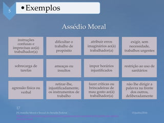 Assédio Moral
https://www12.senado.leg.br/institucional/programas/pro-equidade/pdf/cartilha-de-assedio-
moral-e-sexual
instruções
confusas e
imprecisas ao(à)
trabalhador(a)
5 •Exemplos
dificultar o
trabalho de
propósito
atribuir erros
imaginários ao(à)
trabalhador(a)
exigir, sem
necessidade,
trabalhos urgentes
sobrecarga de
tarefas
ameaças ou
insultos
impor horários
injustificados
restrição ao uso de
sanitários
agressão física ou
verbal
retirar-lhe,
injustificadamente,
os instrumentos de
trabalho
fazer críticas ou
brincadeiras de
mau gosto ao(à)
trabalhador(a)
não lhe dirigir a
palavra na frente
dos outros,
deliberadamente
 