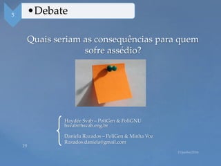 Quais seriam as consequências para quem
sofre assédio?
5 •Debate
Haydée Svab – PoliGen & PoliGNU
hsvab@hsvab.eng.br
Daniela Rozados – PoliGen & Minha Voz
Rozados.daniela@gmail.com
 