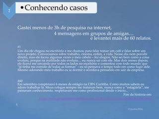 Gastei menos de 3h de pesquisa na internet,
4 mensagens em grupos de amigas…
e levantei mais de 60 relatos.
#1
Um dia ele chegou no escritório e me chamou para falar tomar um café e falar sobre um
novo projeto. Conversamos sobre trabalho, cinema, enfim, a vida. Nesse dia nem percebi
direito, mas ele tocou algumas vezes o meu cabelo – fez elogios. Não sei bem como a coisa
evoluiu, porque na realidade não evoluiu… eu nunca saí com ele. Mas dois meses depois,
ele ficava me cercando por todos os lados no escritório e comentou com todo mundo que
“já tinha me comido de todas as formas” - eu só pensava o tempo todo em como fugir dele.
Mesmo adorando meu trabalho eu ia dormir e acordava pensando em sair da empresa.
#60
Em setembro completarei 6 meses de estágio na CBN Curitiba. Como muitos sabem eu
adoro trabalhar lá. Meus colegas sempre me trataram bem, nunca como a “estagiária”, me
passaram conhecimento, respeitaram-me como profissional desde o início...
Fim da história em:
http://www.pragmatismopolitico.com.br/2013/08/assedio-sexual-na-cbn.html
2 •Conhecendo casos
 