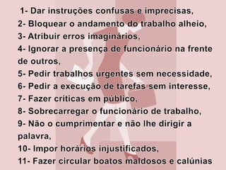 12-Brincadeira de mau-gosto quando o empregado falta ao serviço por motivo de saúde, ou para acompanhar um familiar ao médico,13-Exigência de desempenho de funções acima do conhecimento do empregado ou abaixo de sua capacidade ou degradantes, 14-Indução do trabalhador ao erro, não só para   criticá-lo ou rebaixá-lo, mas também para que     tenha uma má imagem de si mesmo; 15-Vigilância constante sobre o trabalho que está sendo feito;