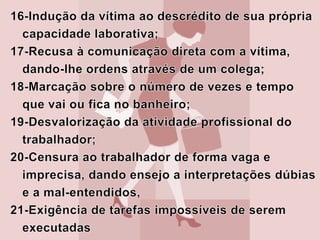 22-Exigir realização de atividades complexas em tempo demasiado curto;23- Supressão de documentos ou informações importantes para a realização do trabalho.24- Não permissão ao trabalhador para que se submeta a treinamentos;25-Marcação de reuniões sem avisar o empregado  e posterior cobrança de sua ausência na frente dos colegas;26-Ridicularizações das convicções religiosas ou políticas, dos gostos do trabalhador. 