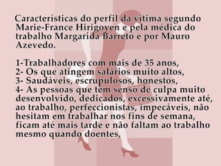 Características do perfil da vítima segundo Marie-France Hirigoyen e pela médica do trabalho Margarida Barreto e por Mauro Azevedo.1-Trabalhadores com mais de 35 anos,2- Os que atingem salários muito altos,3- Saudáveis, escrupulosos, honestos,4- As pessoas que têm senso de culpa muito desenvolvido, dedicados, excessivamente até, ao trabalho, perfeccionistas, impecáveis, não hesitam em trabalhar nos fins de semana, ficam até mais tarde e não faltam ao trabalho mesmo quando doentes,