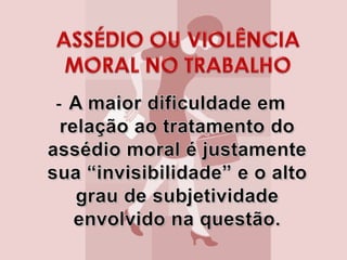 - A maior dificuldade em relação ao tratamento do assédio moral é justamente sua “invisibilidade” e o alto grau de subjetividade envolvido na questão. ASSÉDIO OU VIOLÊNCIA MORAL NO TRABALHO