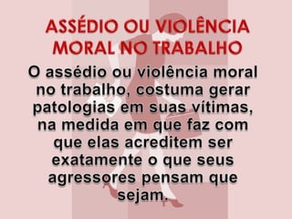 ASSÉDIO OU VIOLÊNCIA MORAL NO TRABALHOO assédio ou violência moral no trabalho, costuma gerar patologias em suas vítimas, na medida em que faz com que elas acreditem ser exatamente o que seus agressores pensam que sejam.
