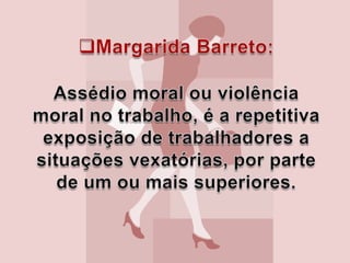 Margarida Barreto:Assédio moral ou violência moral no trabalho, é a repetitiva exposição de trabalhadores a situações vexatórias, por parte de um ou mais superiores.Maria Ester de Freitas:O assédio moral está ligado ao esforço repetitivo de desqualificação de uma pessoa e pode dependendo das circunstâncias, levar ao assédio sexual. 