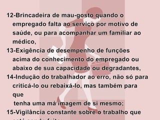 16-Indução da vítima ao descrédito de sua própria capacidade laborativa; 17-Recusa à comunicação direta com a vítima, dando-lhe ordens através de um colega;18-Marcação sobre o número de vezes e tempo que vai ou fica no banheiro;19-Desvalorização da atividade profissional do trabalhador;20-Censura ao trabalhador de forma vaga e imprecisa, dando ensejo a interpretações dúbias e a mal-entendidos,21-Exigência de tarefas impossíveis de serem executadas