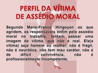 .Estabelecimento de regras éticas;.Criação de espaços de confiança para que as vítimas dêem vazão às suas queixas;Organização do coletivo visando transformar súditos em cidadãos. PERFIL DA VÍTIMA DE ASSÉDIO MORALSegundo Marie-France Hirigoyen os que agridem, os responsáveis enfim pelo assédio moral no trabalho, tentam passar uma imagem da vítima, que não é real. Ela(a vítima) seja homem ou mulher, não é frágil, não é neurótica, não tem mau caráter, não é de difícil convivência, não é profissionalmente incompetente.