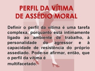 PERFIL DA VÍTIMA DE ASSÉDIO MORAL   Definir o perfil da vítima é uma tarefa complexa, porquanto está intimamente ligado ao ambiente de trabalho, à personalidade do agressor e à capacidade de resistência do próprio assediado. Pode-se afirmar, então, que o perfil da vítima é   multifacetado. 