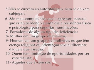 5-Não se curvam ao autoritarismo, nem se deixam               subjugar;   6- São mais competentes que o agressor, pessoas   que estão perdendo a cada dia a resistência física            e psicológica para suportar humilhações;7- Portadores de algum tipo de deficiência;8- Mulher em um grupo de homens;9- Homem em um grupo de mulheres, os que têm          crença religiosa ou orientação sexual diferente         daquele que assedia;10- Quem tem limitação de oportunidades por ser              especialista;11- Aqueles que vivem sós. 