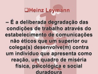HeinzLeymann– É a deliberada degradação das condições de trabalho através do estabelecimento de comunicações não éticos que um superior ou colega(s) desenvolve(m) contra um indivíduo que apresenta como reação, um quadro de miséria física, psicológica e social duradoura