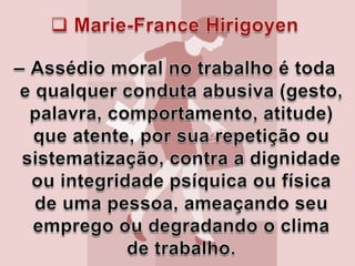 Marie-France Hirigoyen–Assédio moral no trabalho é toda e qualquer conduta abusiva (gesto, palavra, comportamento, atitude) que atente, por sua repetição ou sistematização, contra a dignidade ou integridade psíquica ou física de uma pessoa, ameaçando seu emprego ou degradando o clima de trabalho. 