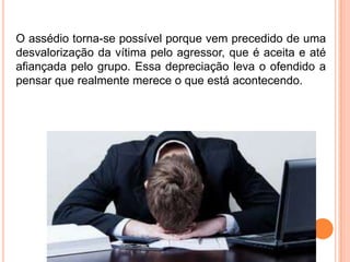O assédio torna-se possível porque vem precedido de uma
desvalorização da vítima pelo agressor, que é aceita e até
afiançada pelo grupo. Essa depreciação leva o ofendido a
pensar que realmente merece o que está acontecendo.
 