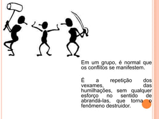 Em um grupo, é normal que
os conflitos se manifestem.

É     a     repetição   dos
vexames,                das
humilhações, sem qualquer
esforço   no    sentido  de
abrandá-las, que torna o
fenômeno destruidor.
 