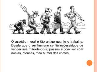 O assédio moral é tão antigo quanto o trabalho.
Desde que o ser humano sentiu necessidade de
vender sua mão-de-obra, passou a conviver com
ironias, ofensas, mau humor dos chefes.
 