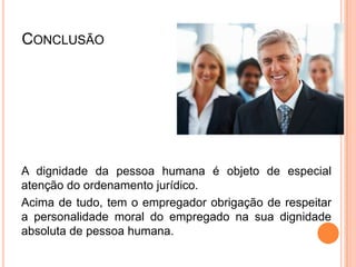 CONCLUSÃO




A dignidade da pessoa humana é objeto de especial
atenção do ordenamento jurídico.
Acima de tudo, tem o empregador obrigação de respeitar
a personalidade moral do empregado na sua dignidade
absoluta de pessoa humana.
 