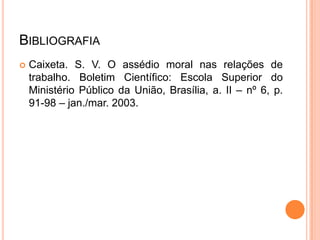 BIBLIOGRAFIA
   Caixeta. S. V. O assédio moral nas relações de
    trabalho. Boletim Científico: Escola Superior do
    Ministério Público da União, Brasília, a. II – nº 6, p.
    91-98 – jan./mar. 2003.
 
