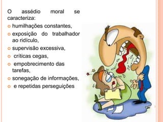 O     assédio     moral   se
caracteriza:
 humilhações constantes,

 exposição do trabalhador
  ao ridículo,
 supervisão excessiva,

 críticas cegas,

 empobrecimento das
  tarefas,
 sonegação de informações,

 e repetidas perseguições
 