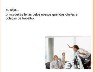 ou seja...
brincadeiras feitas pelos nossos queridos chefes e
colegas de trabalho.
 
