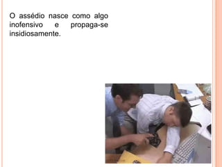 O assédio nasce como algo
inofensivo   e  propaga-se
insidiosamente.
 