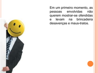Em um primeiro momento, as
pessoas   envolvidas    não
querem mostrar-se ofendidas
e levam na brincadeira
desavenças e maus-tratos.
 