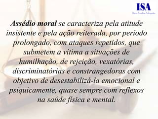 Assédio moral se caracteriza pela atitude
insistente e pela ação reiterada, por período
   prolongado, com ataques repetidos, que
      submetem a vítima a situações de
     humilhação, de rejeição, vexatórias,
  discriminatórias e constrangedoras com
   objetivo de desestabilizá-la emocional e
 psiquicamente, quase sempre com reflexos
           na saúde física e mental.
 